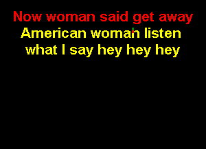 Now woman said get away
American womah listen
what I say hey hey hey