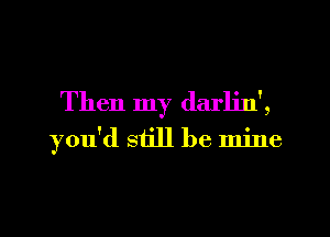 Then my darljn',
you'd still be mine