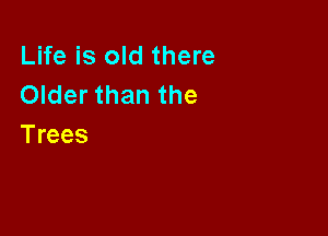 Life is old there
Older than the

Trees