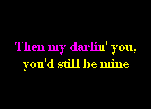 Then my darlin' you,
you'd still be mine