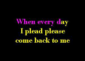 When every day

I plead please

come back to me