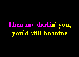 Then my darlin' you,
you'd still be mine