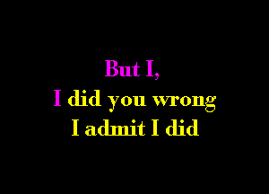 But I,

I did you wrong
I admit I did
