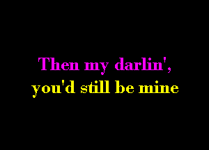 Then my darljn',
you'd still be mine
