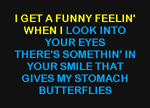 I GET A FUNNY FEELIN'
WHEN I LOOK INTO
YOUR EYES
THERE'S SOMETHIN' IN
YOUR SMILE THAT
GIVES MY STOMACH
BUTI'ERFLIES