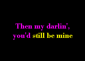 Then my darljn',
you'd still be mine