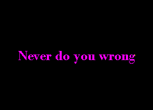 Never do you wrong