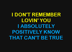 I DON'T REMEMBER
LOVIN' YOU
I ABSOLUTELY
POSITIVELY KNOW
THAT CAN'T BE TRUE