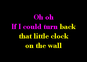 Oh 011
If I could turn back
that little clock
on the wall