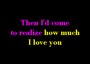 Then I'd come
to realize how much

I love you