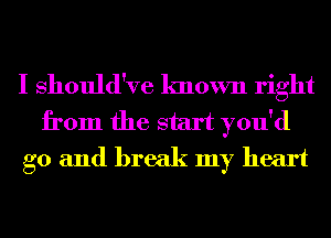 I Should've known right
from the start you'd
g0 and break my heart