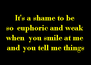 It's a shame to be
so euphoric and weak
When you smile at me

and you tell me things