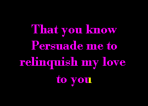 That you know
Persuade me to
relinquish my love

to you