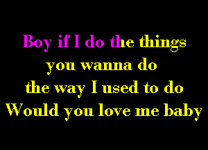 Boy if I do the things
you wanna do

the way I used to (10
W ould you love me baby