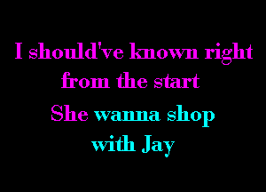 I Should've known right
from the start

She wanna Shop

With J ay