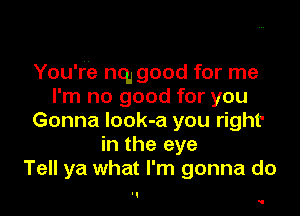 You're nq, good for me
I'm no good for you

Gonna Iook-a you right'
in the eye
Tell ya what I'm gonna do