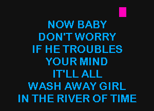 NOW BABY
DON'T WORRY
IF HETROUBLES
YOUR MIND
IT'LL ALL
WASH AWAY GIRL

IN THE RIVER OF TIME I