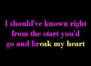 I Should've known right
from the start you'd
g0 and break my heart