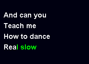 And can you
Teach me

How to dance
Real slow