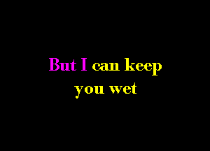 But I can keep

you wet