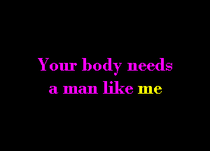 Your body needs

a man like me