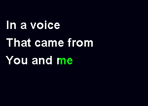 In a voice
That came from

You and me