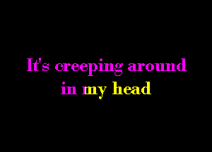It's creeping around

in my head