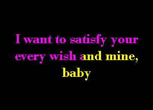I want to saiisfy your
every Wish and mine,

baby