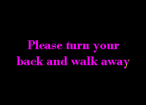 Please turn your

back and walk away