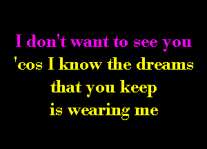 I don't want to see you
'cos I know the dreams
that you keep

is wearing me