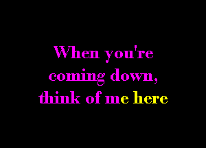 When you're

coming down,

think of me here