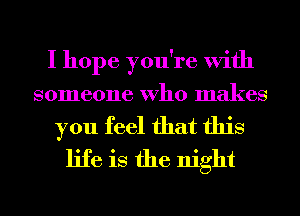 I hope you're With
someone Who makes
you feel that this
life is the night