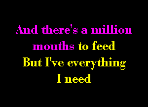 And there's a million

mouths to feed
But I've everything

I need