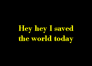 Hey hey I saved

the world today