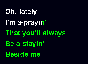 Oh, lately
I'm a-prayin'

That you'll always
Be a-stayin'
Beside me
