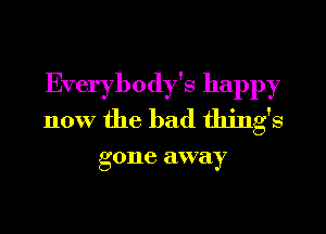 Everybody's happy
now the bad thing's

g one away