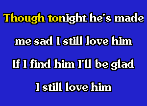 Though tonight he's made

me sad I still love him

If I find him I'll be glad
I still love him