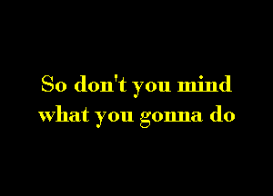 So don't you mind

what you gonna do