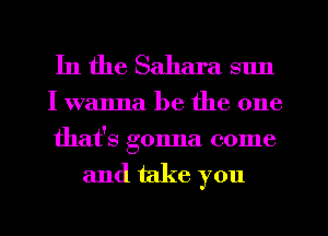 In the Sahara sun

I wanna be the one
that's gonna come

and take you