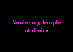 You're my temple

of desire