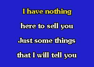 I have nothing
here to sell you

Just some things

hat I will tell you