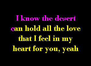 I know the desert
can hold all the love

that I feel in my
heart for you, yeah