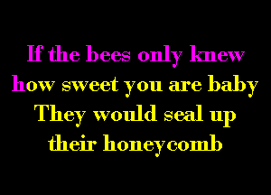 If the bees only knew
how sweet you are baby
They would seal up
their honeycomb