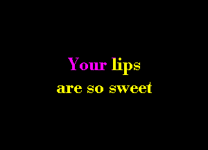 Your lips

are so sweet