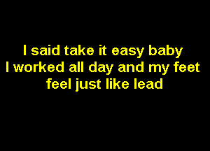 I said take it easy baby
I worked all day and my feet

feel just like lead