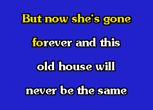 But now she's gone
forever and this

old house will

never be the same