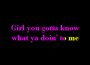 Girl you gotta know

what ya doin' to me