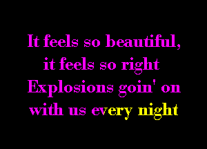 It feels so beautiful,

it feels so right
Explosions goin' on
With us every night