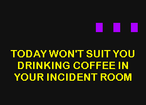 TODAY WON'T SUIT YOU
DRINKING COFFEE IN
YOUR INCIDENT ROOM