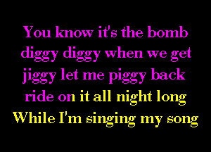 You know it's the bomb
diggy diggy When we get
jiggy let me piggy back
ride on it all night long

I l l l
Whlle I m smgmg my song
